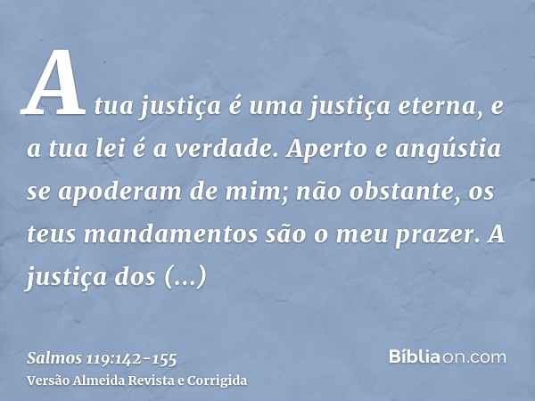 A tua justiça é uma justiça eterna, e a tua lei é a verdade.Aperto e angústia se apoderam de mim; não obstante, os teus mandamentos são o meu prazer.A justiça d