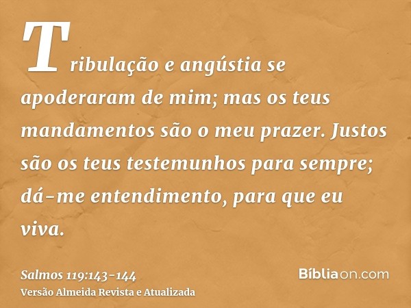 Tribulação e angústia se apoderaram de mim; mas os teus mandamentos são o meu prazer.Justos são os teus testemunhos para sempre; dá-me entendimento, para que eu