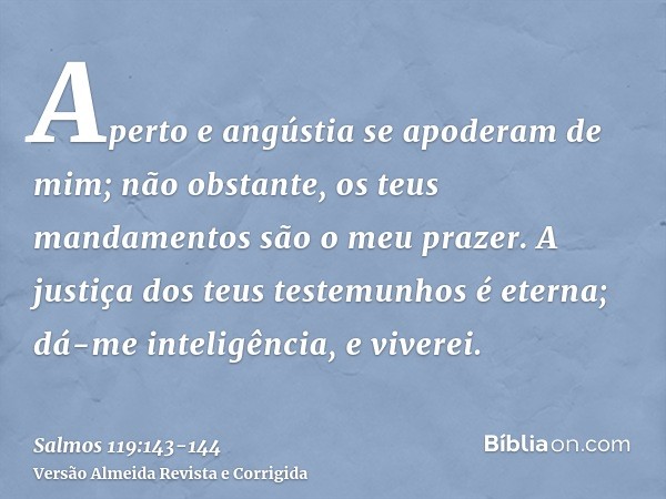 Aperto e angústia se apoderam de mim; não obstante, os teus mandamentos são o meu prazer.A justiça dos teus testemunhos é eterna; dá-me inteligência, e viverei.