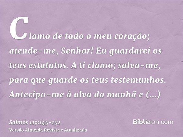 Clamo de todo o meu coração; atende-me, Senhor! Eu guardarei os teus estatutos.A ti clamo; salva-me, para que guarde os teus testemunhos.Antecipo-me à alva da m