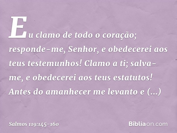 Eu clamo de todo o coração;
responde-me, Senhor,
e obedecerei aos teus testemunhos! Clamo a ti; salva-me,
e obedecerei aos teus estatutos! Antes do amanhecer me