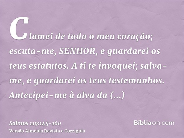 Clamei de todo o meu coração; escuta-me, SENHOR, e guardarei os teus estatutos.A ti te invoquei; salva-me, e guardarei os teus testemunhos.Antecipei-me à alva d