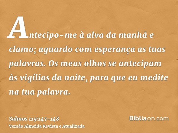 Antecipo-me à alva da manhã e clamo; aguardo com esperança as tuas palavras.Os meus olhos se antecipam às vigílias da noite, para que eu medite na tua palavra.