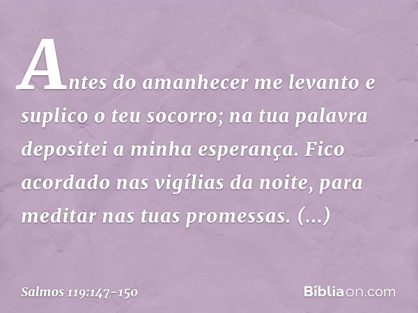 Antes do amanhecer me levanto
e suplico o teu socorro;
na tua palavra depositei a minha esperança. Fico acordado nas vigílias da noite,
para meditar nas tuas pr