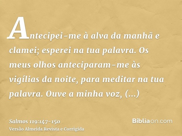 Antecipei-me à alva da manhã e clamei; esperei na tua palavra.Os meus olhos anteciparam-me às vigílias da noite, para meditar na tua palavra.Ouve a minha voz, s