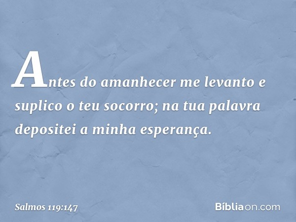 Antes do amanhecer me levanto
e suplico o teu socorro;
na tua palavra depositei a minha esperança. -- Salmo 119:147