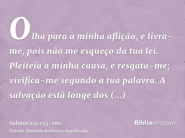 Olha para a minha aflição, e livra-me, pois não me esqueço da tua lei.Pleiteia a minha causa, e resgata-me; vivifica-me segundo a tua palavra.A salvação está lo