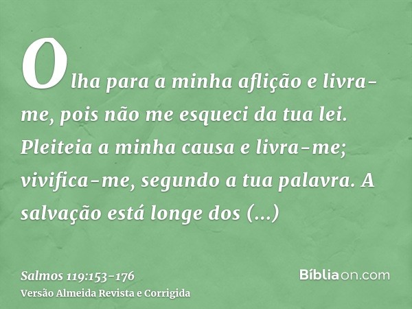 Olha para a minha aflição e livra-me, pois não me esqueci da tua lei.Pleiteia a minha causa e livra-me; vivifica-me, segundo a tua palavra.A salvação está longe