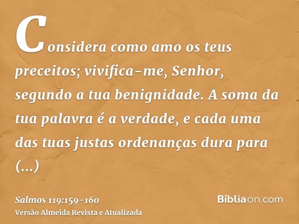 Considera como amo os teus preceitos; vivifica-me, Senhor, segundo a tua benignidade.A soma da tua palavra é a verdade, e cada uma das tuas justas ordenanças du