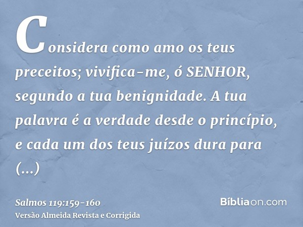 Considera como amo os teus preceitos; vivifica-me, ó SENHOR, segundo a tua benignidade.A tua palavra é a verdade desde o princípio, e cada um dos teus juízos du