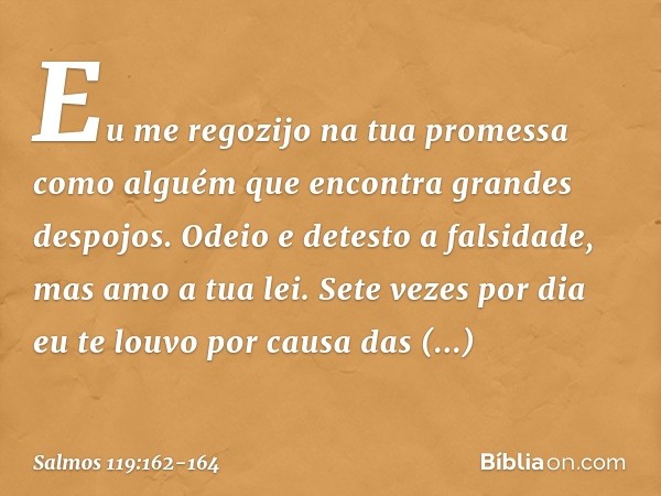 Eu me regozijo na tua promessa como alguém
que encontra grandes despojos. Odeio e detesto a falsidade,
mas amo a tua lei. Sete vezes por dia eu te louvo
por cau