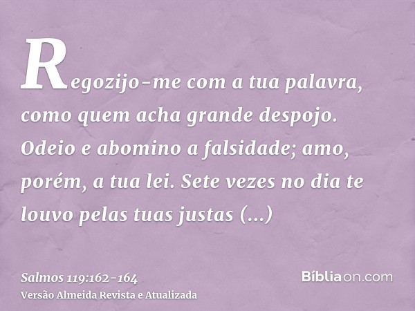 Regozijo-me com a tua palavra, como quem acha grande despojo.Odeio e abomino a falsidade; amo, porém, a tua lei.Sete vezes no dia te louvo pelas tuas justas ord