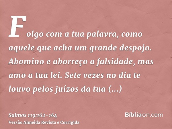 Folgo com a tua palavra, como aquele que acha um grande despojo.Abomino e aborreço a falsidade, mas amo a tua lei.Sete vezes no dia te louvo pelos juízos da tua