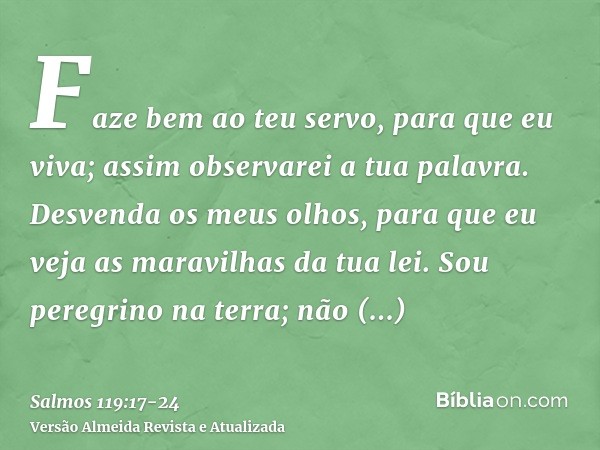 Faze bem ao teu servo, para que eu viva; assim observarei a tua palavra.Desvenda os meus olhos, para que eu veja as maravilhas da tua lei.Sou peregrino na terra