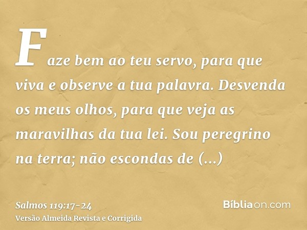 Faze bem ao teu servo, para que viva e observe a tua palavra.Desvenda os meus olhos, para que veja as maravilhas da tua lei.Sou peregrino na terra; não escondas