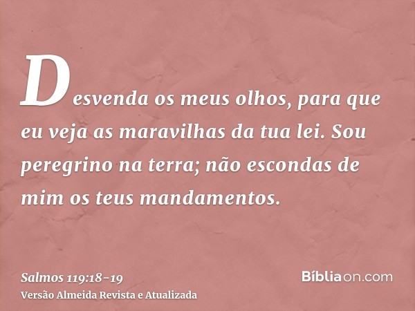 Desvenda os meus olhos, para que eu veja as maravilhas da tua lei.Sou peregrino na terra; não escondas de mim os teus mandamentos.