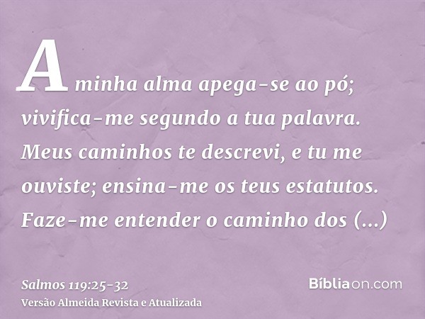 A minha alma apega-se ao pó; vivifica-me segundo a tua palavra.Meus caminhos te descrevi, e tu me ouviste; ensina-me os teus estatutos.Faze-me entender o caminh