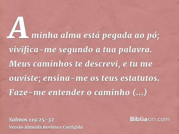 A minha alma está pegada ao pó; vivifica-me segundo a tua palavra.Meus caminhos te descrevi, e tu me ouviste; ensina-me os teus estatutos.Faze-me entender o cam