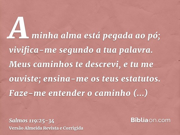 A minha alma está pegada ao pó; vivifica-me segundo a tua palavra.Meus caminhos te descrevi, e tu me ouviste; ensina-me os teus estatutos.Faze-me entender o cam