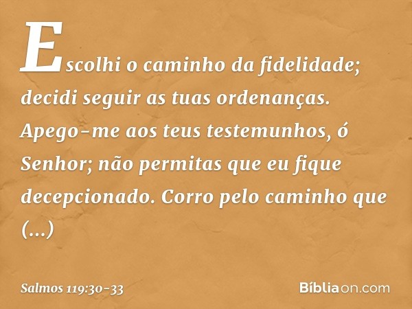 Escolhi o caminho da fidelidade;
decidi seguir as tuas ordenanças. Apego-me aos teus testemunhos,
ó Senhor;
não permitas que eu fique decepcionado. Corro pelo c