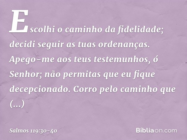 Escolhi o caminho da fidelidade;
decidi seguir as tuas ordenanças. Apego-me aos teus testemunhos,
ó Senhor;
não permitas que eu fique decepcionado. Corro pelo c