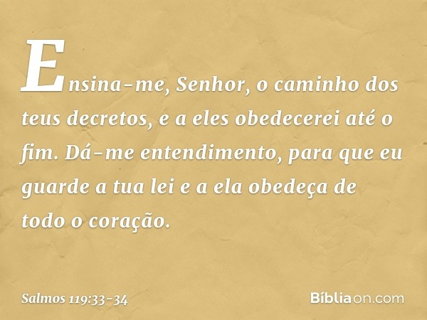 Ensina-me, Senhor,
o caminho dos teus decretos,
e a eles obedecerei até o fim. Dá-me entendimento,
para que eu guarde a tua lei
e a ela obedeça de todo o coraçã