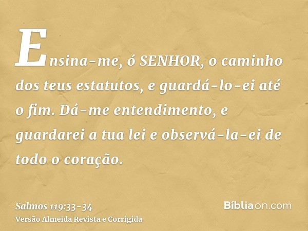 Ensina-me, ó SENHOR, o caminho dos teus estatutos, e guardá-lo-ei até o fim.Dá-me entendimento, e guardarei a tua lei e observá-la-ei de todo o coração.