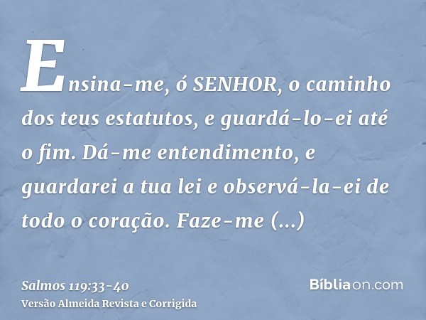 Ensina-me, ó SENHOR, o caminho dos teus estatutos, e guardá-lo-ei até o fim.Dá-me entendimento, e guardarei a tua lei e observá-la-ei de todo o coração.Faze-me 