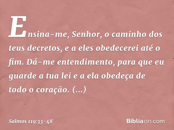Ensina-me, Senhor,
o caminho dos teus decretos,
e a eles obedecerei até o fim. Dá-me entendimento,
para que eu guarde a tua lei
e a ela obedeça de todo o coraçã