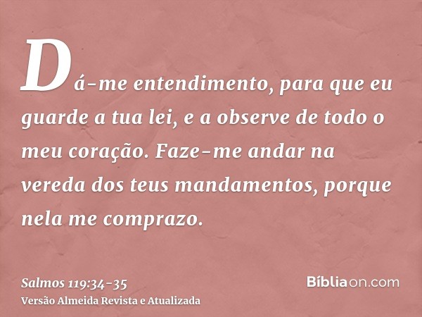 Dá-me entendimento, para que eu guarde a tua lei, e a observe de todo o meu coração.Faze-me andar na vereda dos teus mandamentos, porque nela me comprazo.