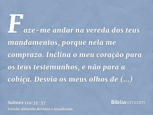 Faze-me andar na vereda dos teus mandamentos, porque nela me comprazo.Inclina o meu coração para os teus testemunhos, e não para a cobiça.Desvia os meus olhos d