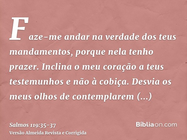 Faze-me andar na verdade dos teus mandamentos, porque nela tenho prazer.Inclina o meu coração a teus testemunhos e não à cobiça.Desvia os meus olhos de contempl