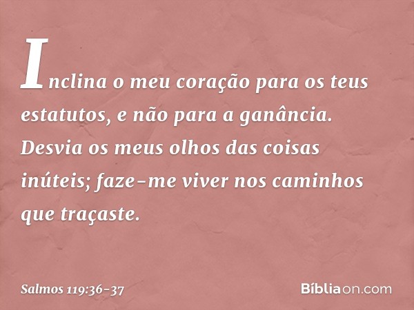 Inclina o meu coração para os teus estatutos,
e não para a ganância. Desvia os meus olhos das coisas inúteis;
faze-me viver nos caminhos que traçaste. -- Salmo