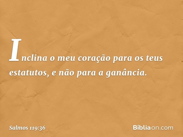 Inclina o meu coração para os teus estatutos,
e não para a ganância. -- Salmo 119:36