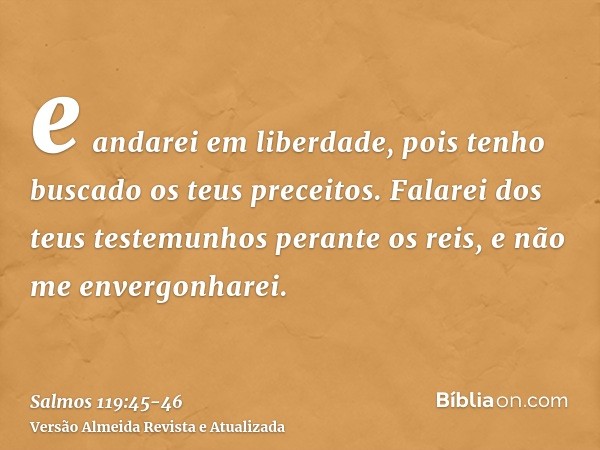 e andarei em liberdade, pois tenho buscado os teus preceitos.Falarei dos teus testemunhos perante os reis, e não me envergonharei.