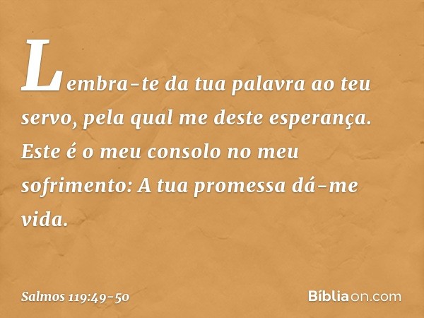 Lembra-te da tua palavra ao teu servo,
pela qual me deste esperança. Este é o meu consolo no meu sofrimento:
A tua promessa dá-me vida. -- Salmo 119:49-50