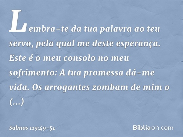 Lembra-te da tua palavra ao teu servo,
pela qual me deste esperança. Este é o meu consolo no meu sofrimento:
A tua promessa dá-me vida. Os arrogantes zombam de 