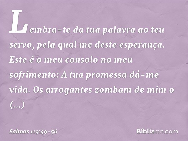 Lembra-te da tua palavra ao teu servo,
pela qual me deste esperança. Este é o meu consolo no meu sofrimento:
A tua promessa dá-me vida. Os arrogantes zombam de 