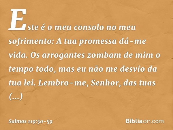 Este é o meu consolo no meu sofrimento:
A tua promessa dá-me vida. Os arrogantes zombam de mim
o tempo todo,
mas eu não me desvio da tua lei. Lembro-me, Senhor,