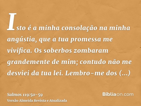 Isto é a minha consolação na minha angústia, que a tua promessa me vivifica.Os soberbos zombaram grandemente de mim; contudo não me desviei da tua lei.Lembro-me