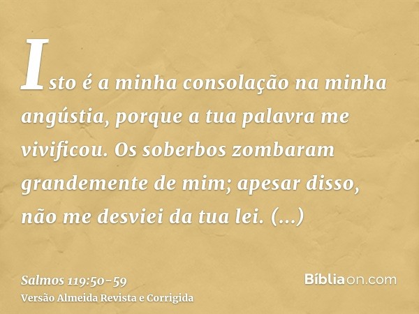 Isto é a minha consolação na minha angústia, porque a tua palavra me vivificou.Os soberbos zombaram grandemente de mim; apesar disso, não me desviei da tua lei.