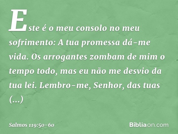 Este é o meu consolo no meu sofrimento:
A tua promessa dá-me vida. Os arrogantes zombam de mim
o tempo todo,
mas eu não me desvio da tua lei. Lembro-me, Senhor,