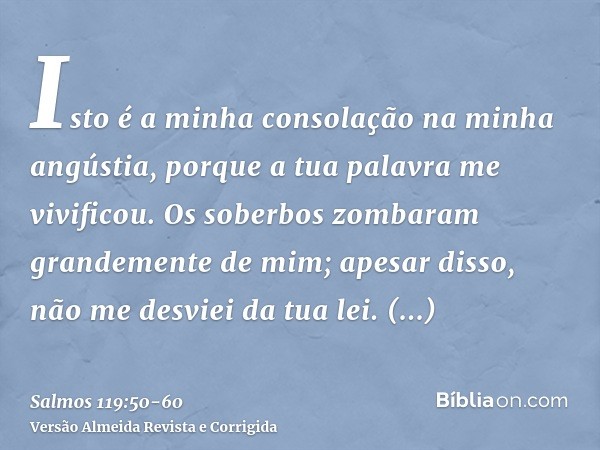 Isto é a minha consolação na minha angústia, porque a tua palavra me vivificou.Os soberbos zombaram grandemente de mim; apesar disso, não me desviei da tua lei.