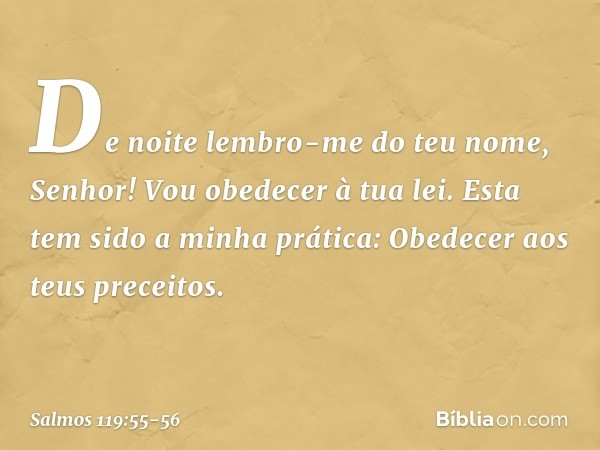 De noite lembro-me do teu nome, Senhor!
Vou obedecer à tua lei. Esta tem sido a minha prática:
Obedecer aos teus preceitos. -- Salmo 119:55-56