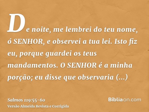 De noite, me lembrei do teu nome, ó SENHOR, e observei a tua lei.Isto fiz eu, porque guardei os teus mandamentos.O SENHOR é a minha porção; eu disse que observa