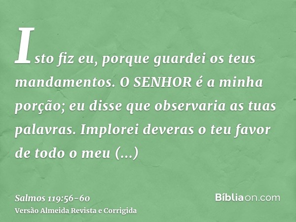 Isto fiz eu, porque guardei os teus mandamentos.O SENHOR é a minha porção; eu disse que observaria as tuas palavras.Implorei deveras o teu favor de todo o meu c