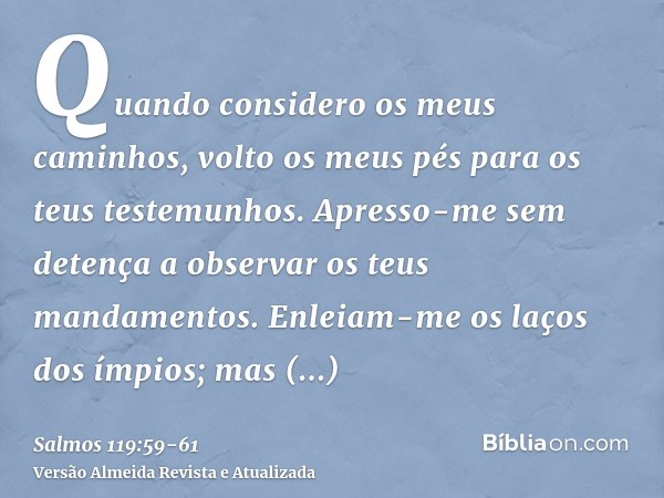 Quando considero os meus caminhos, volto os meus pés para os teus testemunhos.Apresso-me sem detença a observar os teus mandamentos.Enleiam-me os laços dos ímpi