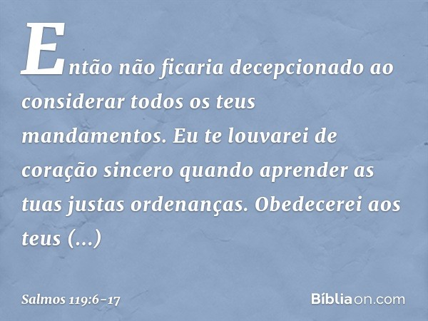 Então não ficaria decepcionado
ao considerar todos os teus mandamentos. Eu te louvarei de coração sincero
quando aprender as tuas justas ordenanças. Obedecerei 