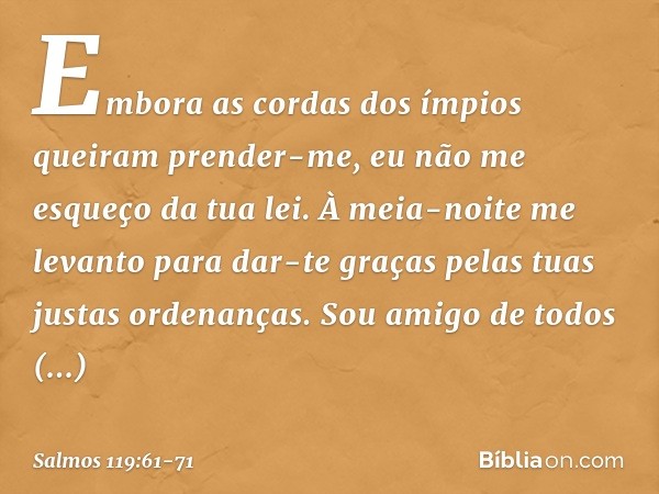 Embora as cordas dos ímpios
queiram prender-me,
eu não me esqueço da tua lei. À meia-noite me levanto para dar-te graças
pelas tuas justas ordenanças. Sou amigo