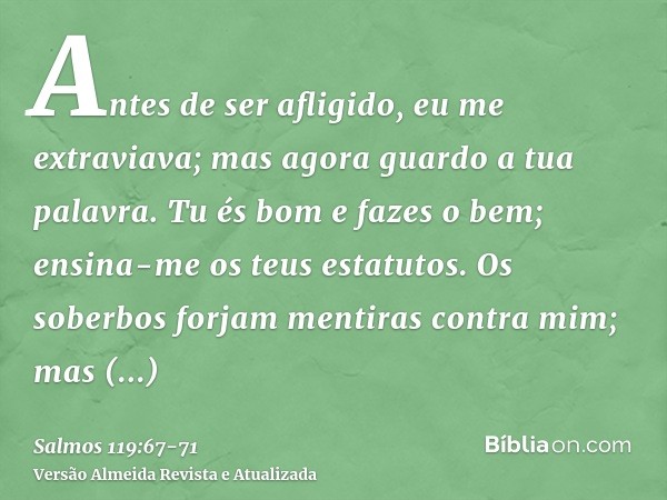 Antes de ser afligido, eu me extraviava; mas agora guardo a tua palavra.Tu és bom e fazes o bem; ensina-me os teus estatutos.Os soberbos forjam mentiras contra 